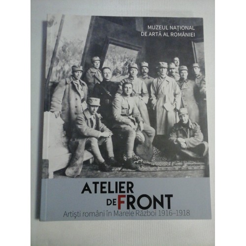 ATELIER DE FRONT - Artisti romani in Marele Razboi 1916-1918 ATELIER DE FRONT - Artisti romani in Marele Razboi 1916-1918